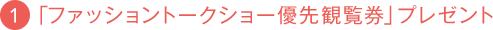 1.「ファッショントークショー優先観覧券」プレゼント